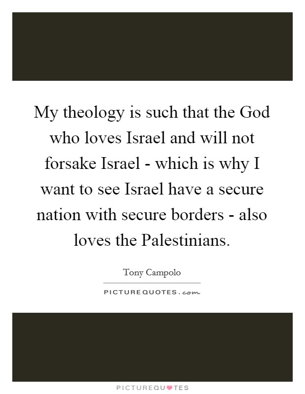 My theology is such that the God who loves Israel and will not forsake Israel - which is why I want to see Israel have a secure nation with secure borders - also loves the Palestinians. Picture Quote #1