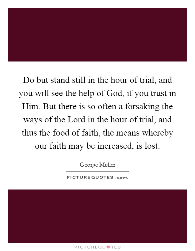 Do but stand still in the hour of trial, and you will see the help of God, if you trust in Him. But there is so often a forsaking the ways of the Lord in the hour of trial, and thus the food of faith, the means whereby our faith may be increased, is lost. Picture Quote #1