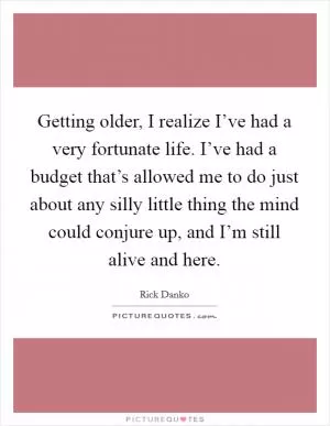 Getting older, I realize I’ve had a very fortunate life. I’ve had a budget that’s allowed me to do just about any silly little thing the mind could conjure up, and I’m still alive and here Picture Quote #1