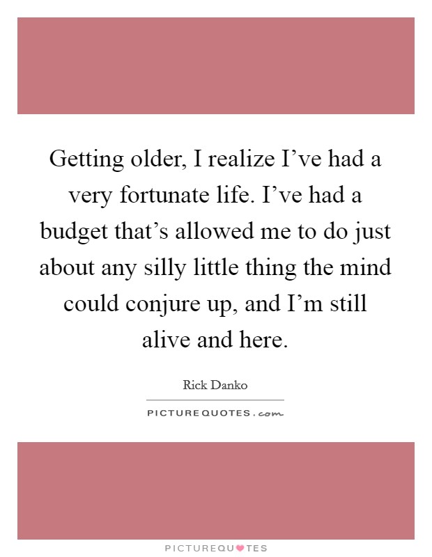 Getting older, I realize I've had a very fortunate life. I've had a budget that's allowed me to do just about any silly little thing the mind could conjure up, and I'm still alive and here. Picture Quote #1
