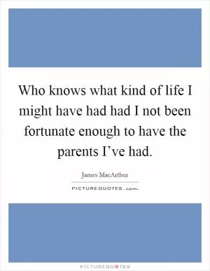Who knows what kind of life I might have had had I not been fortunate enough to have the parents I’ve had Picture Quote #1
