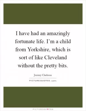 I have had an amazingly fortunate life. I’m a child from Yorkshire, which is sort of like Cleveland without the pretty bits Picture Quote #1
