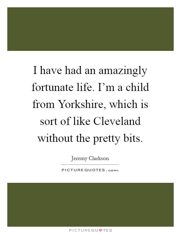 I have had an amazingly fortunate life. I'm a child from Yorkshire, which is sort of like Cleveland without the pretty bits. Picture Quote #1