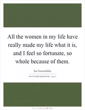 All the women in my life have really made my life what it is, and I feel so fortunate, so whole because of them Picture Quote #1