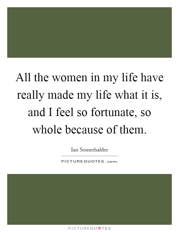 All the women in my life have really made my life what it is, and I feel so fortunate, so whole because of them. Picture Quote #1