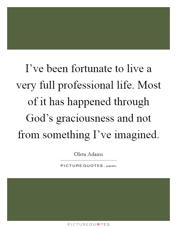 I've been fortunate to live a very full professional life. Most of it has happened through God's graciousness and not from something I've imagined. Picture Quote #1