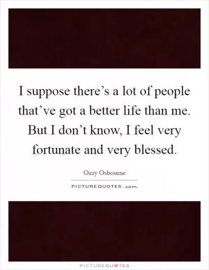I suppose there’s a lot of people that’ve got a better life than me. But I don’t know, I feel very fortunate and very blessed Picture Quote #1