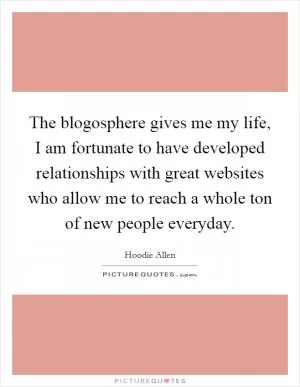 The blogosphere gives me my life, I am fortunate to have developed relationships with great websites who allow me to reach a whole ton of new people everyday Picture Quote #1