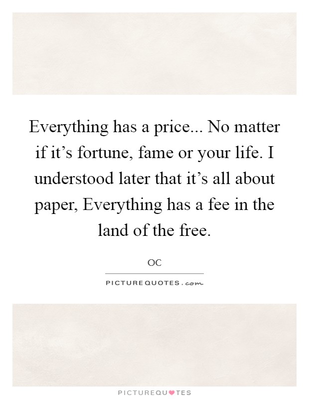 Everything has a price... No matter if it's fortune, fame or your life. I understood later that it's all about paper, Everything has a fee in the land of the free. Picture Quote #1