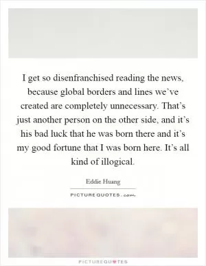 I get so disenfranchised reading the news, because global borders and lines we’ve created are completely unnecessary. That’s just another person on the other side, and it’s his bad luck that he was born there and it’s my good fortune that I was born here. It’s all kind of illogical Picture Quote #1