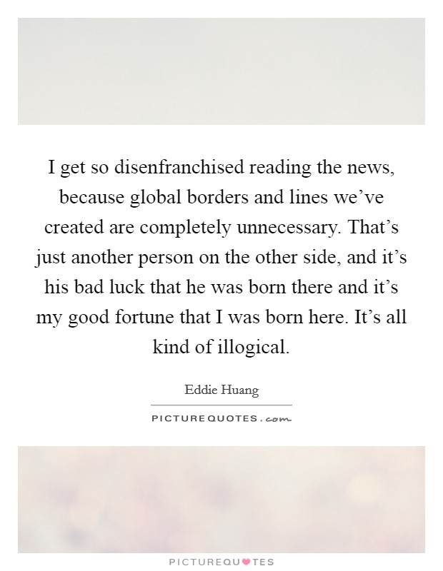 I get so disenfranchised reading the news, because global borders and lines we've created are completely unnecessary. That's just another person on the other side, and it's his bad luck that he was born there and it's my good fortune that I was born here. It's all kind of illogical. Picture Quote #1