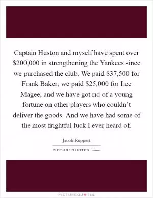 Captain Huston and myself have spent over $200,000 in strengthening the Yankees since we purchased the club. We paid $37,500 for Frank Baker; we paid $25,000 for Lee Magee, and we have got rid of a young fortune on other players who couldn’t deliver the goods. And we have had some of the most frightful luck I ever heard of Picture Quote #1