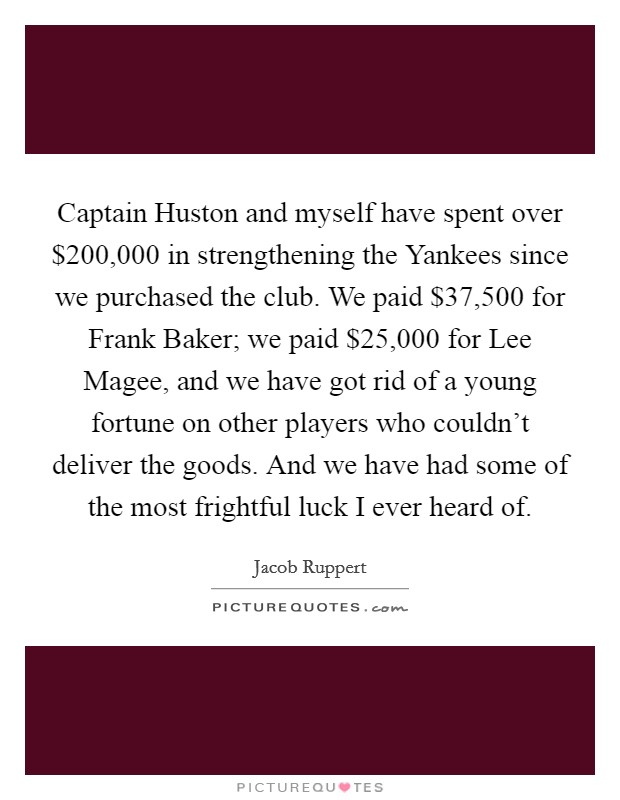 Captain Huston and myself have spent over $200,000 in strengthening the Yankees since we purchased the club. We paid $37,500 for Frank Baker; we paid $25,000 for Lee Magee, and we have got rid of a young fortune on other players who couldn't deliver the goods. And we have had some of the most frightful luck I ever heard of. Picture Quote #1