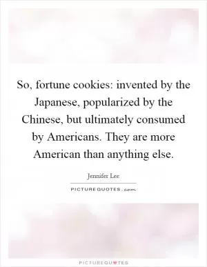 So, fortune cookies: invented by the Japanese, popularized by the Chinese, but ultimately consumed by Americans. They are more American than anything else Picture Quote #1