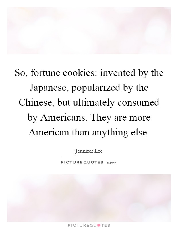 So, fortune cookies: invented by the Japanese, popularized by the Chinese, but ultimately consumed by Americans. They are more American than anything else. Picture Quote #1