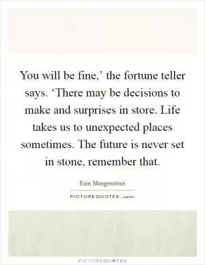 You will be fine,’ the fortune teller says. ‘There may be decisions to make and surprises in store. Life takes us to unexpected places sometimes. The future is never set in stone, remember that Picture Quote #1