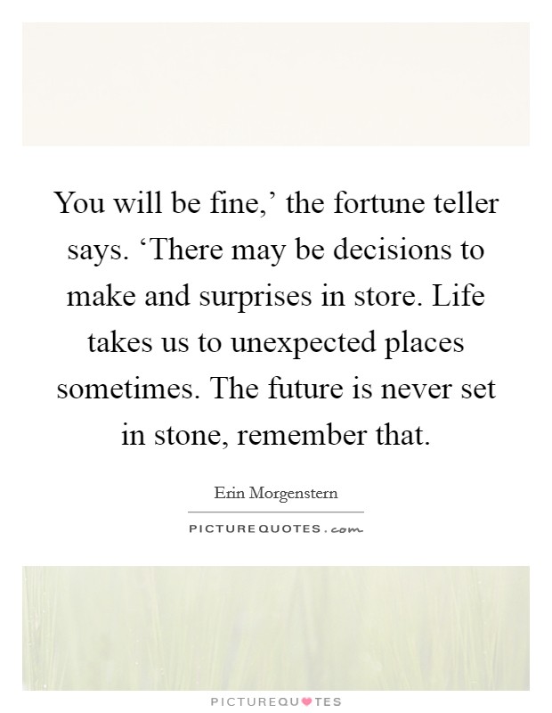 You will be fine,' the fortune teller says. ‘There may be decisions to make and surprises in store. Life takes us to unexpected places sometimes. The future is never set in stone, remember that. Picture Quote #1