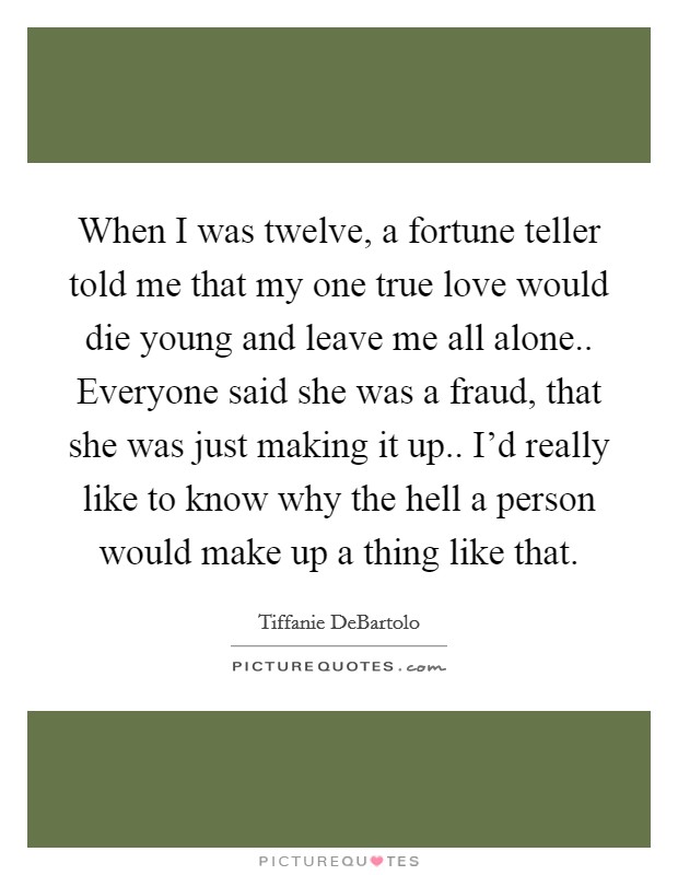 When I was twelve, a fortune teller told me that my one true love would die young and leave me all alone.. Everyone said she was a fraud, that she was just making it up.. I'd really like to know why the hell a person would make up a thing like that. Picture Quote #1