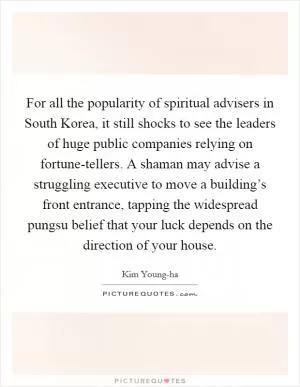 For all the popularity of spiritual advisers in South Korea, it still shocks to see the leaders of huge public companies relying on fortune-tellers. A shaman may advise a struggling executive to move a building’s front entrance, tapping the widespread pungsu belief that your luck depends on the direction of your house Picture Quote #1