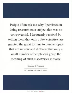 People often ask me why I persisted in doing research on a subject that was so controversial. I frequently respond by telling them that only a few scientists are granted the great fortune to pursue topics that are so new and different that only a small number of people can grasp the meaning of such discoveries initially Picture Quote #1