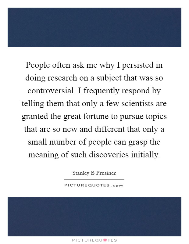 People often ask me why I persisted in doing research on a subject that was so controversial. I frequently respond by telling them that only a few scientists are granted the great fortune to pursue topics that are so new and different that only a small number of people can grasp the meaning of such discoveries initially. Picture Quote #1