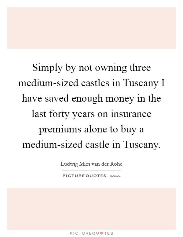 Simply by not owning three medium-sized castles in Tuscany I have saved enough money in the last forty years on insurance premiums alone to buy a medium-sized castle in Tuscany. Picture Quote #1