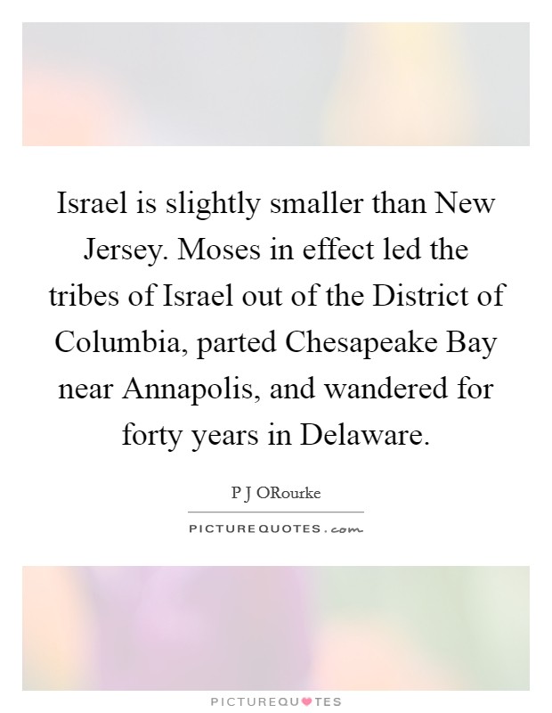 Israel is slightly smaller than New Jersey. Moses in effect led the tribes of Israel out of the District of Columbia, parted Chesapeake Bay near Annapolis, and wandered for forty years in Delaware. Picture Quote #1