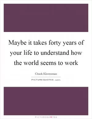 Maybe it takes forty years of your life to understand how the world seems to work Picture Quote #1