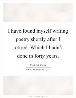 I have found myself writing poetry shortly after I retired. Which I hadn’t done in forty years Picture Quote #1