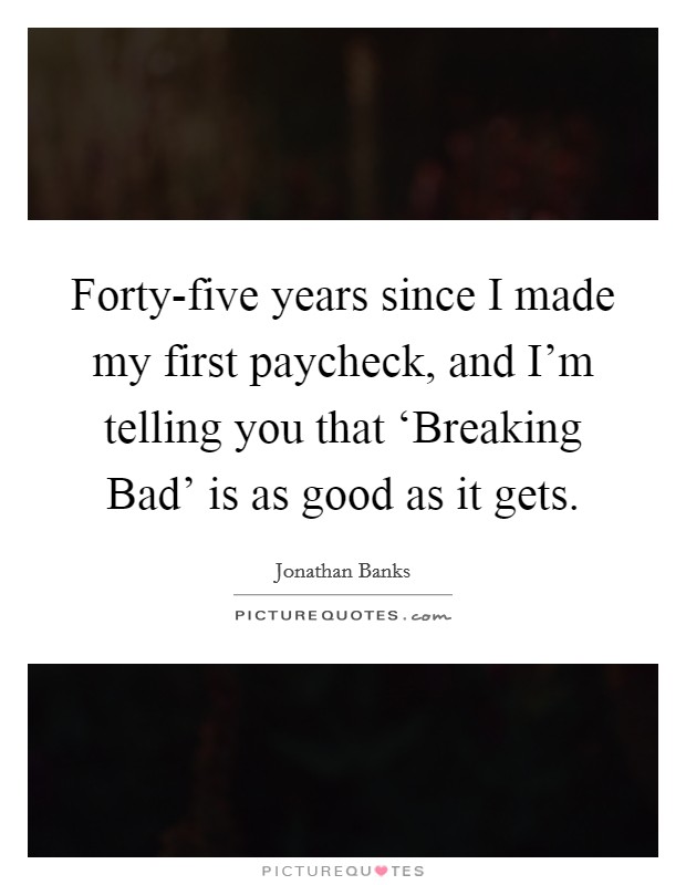 Forty-five years since I made my first paycheck, and I'm telling you that ‘Breaking Bad' is as good as it gets. Picture Quote #1