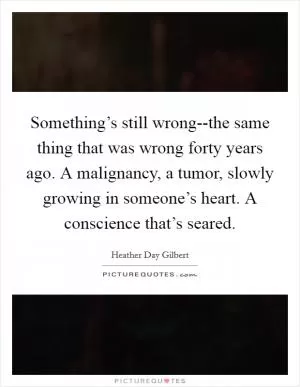 Something’s still wrong--the same thing that was wrong forty years ago. A malignancy, a tumor, slowly growing in someone’s heart. A conscience that’s seared Picture Quote #1