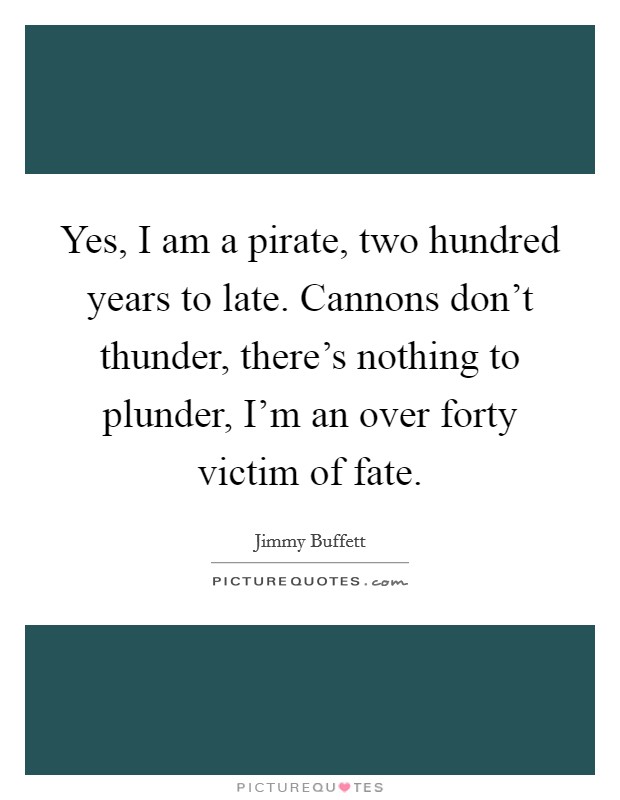 Yes, I am a pirate, two hundred years to late. Cannons don't thunder, there's nothing to plunder, I'm an over forty victim of fate. Picture Quote #1