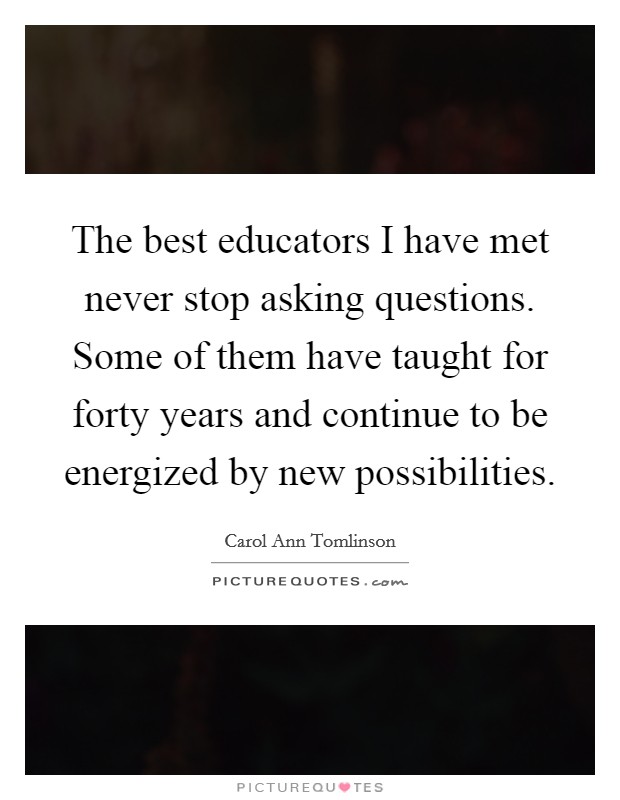The best educators I have met never stop asking questions. Some of them have taught for forty years and continue to be energized by new possibilities. Picture Quote #1