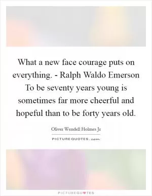 What a new face courage puts on everything. - Ralph Waldo Emerson To be seventy years young is sometimes far more cheerful and hopeful than to be forty years old Picture Quote #1