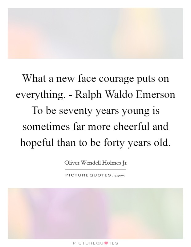 What a new face courage puts on everything. - Ralph Waldo Emerson To be seventy years young is sometimes far more cheerful and hopeful than to be forty years old. Picture Quote #1