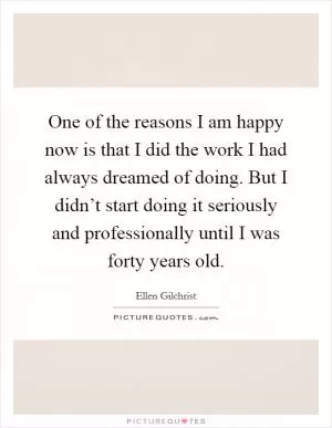 One of the reasons I am happy now is that I did the work I had always dreamed of doing. But I didn’t start doing it seriously and professionally until I was forty years old Picture Quote #1
