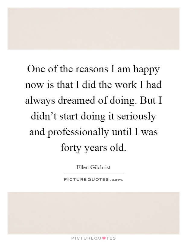 One of the reasons I am happy now is that I did the work I had always dreamed of doing. But I didn't start doing it seriously and professionally until I was forty years old. Picture Quote #1