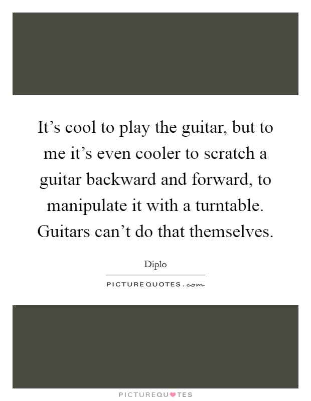 It's cool to play the guitar, but to me it's even cooler to scratch a guitar backward and forward, to manipulate it with a turntable. Guitars can't do that themselves. Picture Quote #1
