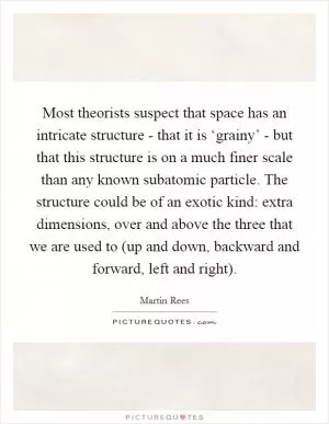 Most theorists suspect that space has an intricate structure - that it is ‘grainy’ - but that this structure is on a much finer scale than any known subatomic particle. The structure could be of an exotic kind: extra dimensions, over and above the three that we are used to (up and down, backward and forward, left and right) Picture Quote #1