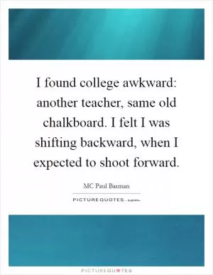 I found college awkward: another teacher, same old chalkboard. I felt I was shifting backward, when I expected to shoot forward Picture Quote #1