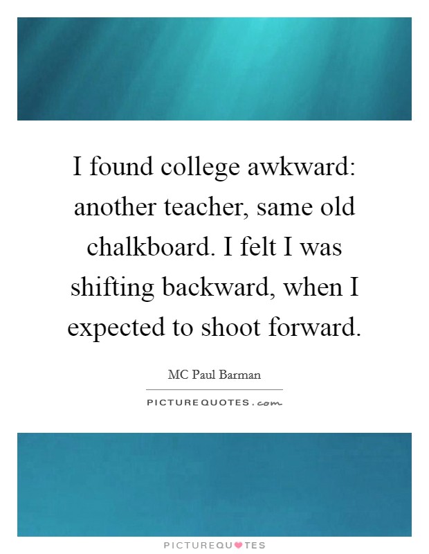 I found college awkward: another teacher, same old chalkboard. I felt I was shifting backward, when I expected to shoot forward. Picture Quote #1