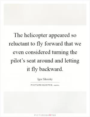 The helicopter appeared so reluctant to fly forward that we even considered turning the pilot’s seat around and letting it fly backward Picture Quote #1