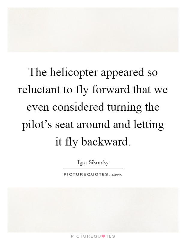 The helicopter appeared so reluctant to fly forward that we even considered turning the pilot's seat around and letting it fly backward. Picture Quote #1