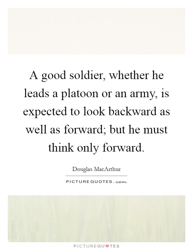 A good soldier, whether he leads a platoon or an army, is expected to look backward as well as forward; but he must think only forward. Picture Quote #1