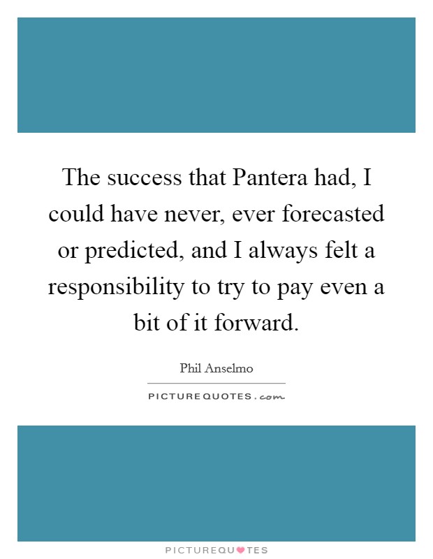 The success that Pantera had, I could have never, ever forecasted or predicted, and I always felt a responsibility to try to pay even a bit of it forward. Picture Quote #1