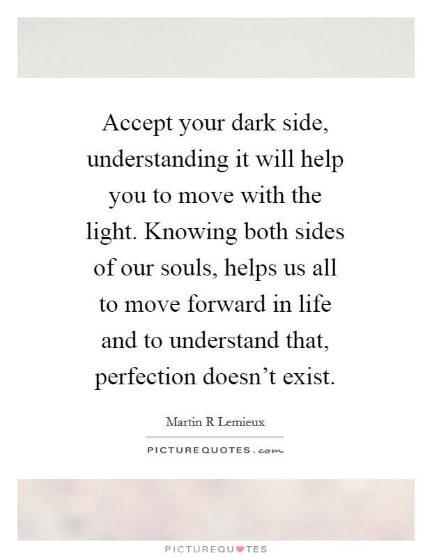 Accept your dark side, understanding it will help you to move with the light. Knowing both sides of our souls, helps us all to move forward in life and to understand that, perfection doesn't exist. Picture Quote #1