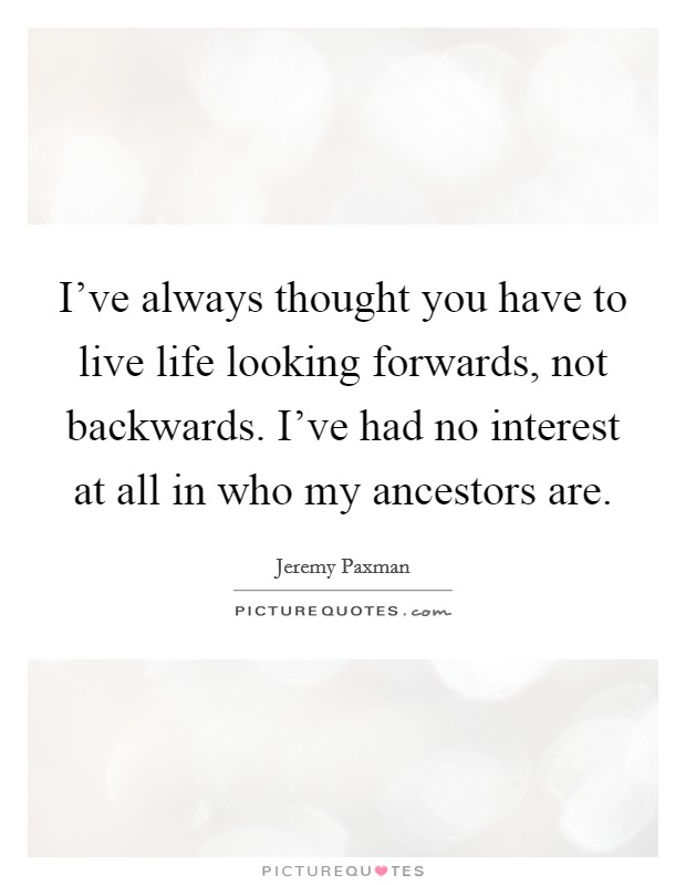 I've always thought you have to live life looking forwards, not backwards. I've had no interest at all in who my ancestors are. Picture Quote #1