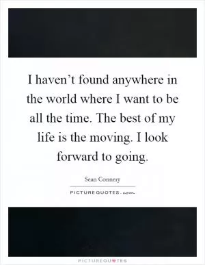 I haven’t found anywhere in the world where I want to be all the time. The best of my life is the moving. I look forward to going Picture Quote #1