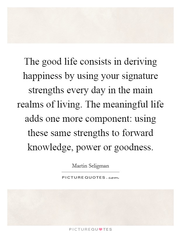 The good life consists in deriving happiness by using your signature strengths every day in the main realms of living. The meaningful life adds one more component: using these same strengths to forward knowledge, power or goodness. Picture Quote #1