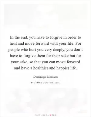 In the end, you have to forgive in order to heal and move forward with your life. For people who hurt you very deeply, you don’t have to forgive them for their sake but for your sake, so that you can move forward and have a healthier and happier life Picture Quote #1